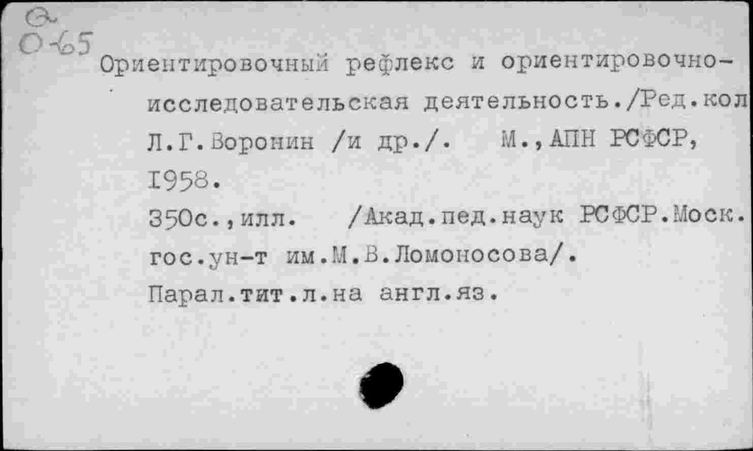 ﻿Ориентировочный рефлекс и ориентировочноисследовательская деятельность./Ред.кол Л.Г.Воронин /и др./. М.,АПН РСФСР, 1958.
350с.,илл. /Акад.пед.наук РСФСР.Моск, гос.ун-т им.М.В.Ломоносова/.
Парал.тит.л.на англ.яз.